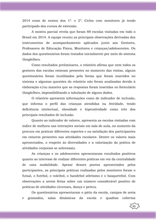 43
2014 eram de ensino dos 1º. e 2º. Ciclos com monitores já tendo
participado dos cursos de extensão.
A mostra parcial revela que foram 88 escolas visitadas em todo o
Brasil em 2014. A equipe reuniu as principais observações derivadas dos
instrumentos de acompanhamento aplicados junto aos Gestores,
Professores de Educação Física, Monitores e crianças/adolescentes. Os
dados dos questionários foram tratados inicialmente por meio do sistema
GoogleDocs.
Como resultados preliminares, o relatório afirma que nem todos os
gestores das escolas estavam presentes no momento das visitas, alguns
questionários foram inutilizados pela forma que foram inseridos no
sistema e algumas questões do relatório não foram analisadas devido à
elaboração e/ou maneira que as respostas foram inseridas no formulário
GoogleDocs, impossibilitando a tabulação de alguns dados.
O relatório apresenta informações como de indicador de inclusão,
que informa o perfil das crianças atendidas na Atividade, tendo
deficiência intelectual, obesidade e hiperatividade como três dos
principais resultados de inclusão.
Quanto ao indicador de valores, apresenta as escolas visitadas com
índice de melhora nas interações sociais em sala de aula, no aumento da
procura em praticar diferentes esportes e na satisfação dos participantes
em estarem presentes nas atividades escolares. Dentre os valores mais
apresentados, o respeito às diversidades e a valorização da prática de
atividades corporais se sobressaiu.
As crianças e os adolescentes apresentaram resultados positivos
quanto ao interesse de realizar diferentes práticas em vez da centralidade
de uma modalidade. Apesar desses pontos apresentados pelos
participantes, as principais práticas realizadas pelos monitores foram o
futsal, o futebol, o voleibol, o handebol atletismo e o basquetebol. Com
observações a serem feitas sobre um número considerável positivo de
práticas de atividades circenses, dança e peteca.
Os questionários apresentaram o pátio da escola, campos de areia
e gramados, salas dinâmicas da escola e quadras cobertas
 