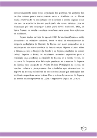 44
consecutivamente como locais principais das práticas. Os gestores das
escolas tinham pouco conhecimento sobre a Atividade em si. Houve
muita rotatividade na contratação de monitores e assim, alguns locais
em que os monitores tinham participado do curso, sofriam com as
mudanças por não conseguir cursos para novos monitores. Mas, os
livros ficavam na escola e serviam como base para quem fosse ministrar
as atividades.
Outros dados parciais do ano de 2014 foram identificados e estão
disponíveis no relatório completo, como o nível de conhecimento da
proposta pedagógica do Esporte da Escola por quem respondeu; se a
escola optou por outra atividade do macro campo Esporte e Lazer; saber
a diferença entre o Esporte da Escola e as demais atividades do macro
campo Esporte e Lazer; se receberam materiais esportivos para a
realização das atividades do Esporte da Escola; se a escola recebeu os
recursos do Programa Mais Educação previstos; se o monitor do Esporte
da Escola está integrado ao Projeto Político Pedagógico da escola; se
monitor elabora o planejamento das atividades que desenvolverá no
Esporte da Escola; os critérios de seleção dos alunos que participam das
atividades esportivas, entre outras. Este e outros documentos do Esporte
da Escola estão disponíveis no LUME - Repositório Digital da UFRGS.
 
