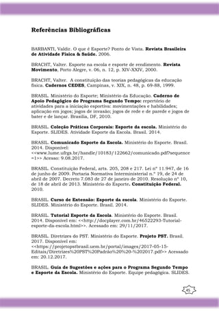 45
Referências Bibliográficas
BARBANTI, Valdir. O que é Esporte? Ponto de Vista. Revista Brasileira
de Atividade Física & Saúde. 2006.
BRACHT, Valter. Esporte na escola e esporte de rendimento. Revista
Movimento, Porto Alegre, v. 06, n. 12, p. XIV-XXIV, 2000.
BRACHT, Valter. A constituição das teorias pedagógicas da educação
física. Cadernos CEDES, Campinas, v. XIX, n. 48, p. 69-88, 1999.
BRASIL. Ministério do Esporte; Ministério da Educação. Caderno de
Apoio Pedagógico do Programa Segundo Tempo: repertório de
atividades para a iniciação esportiva: movimentações e habilidades;
aplicação em jogos; jogos de invasão; jogos de rede e de parede e jogos de
bater e de lançar. Brasilia, DF, 2010.
BRASIL. Coleção Práticas Corporais: Esporte da escola. Ministério do
Esporte. SLIDES. Atividade Esporte da Escola. Brasil. 2014.
BRASIL. Comunicado Esporte da Escola. Ministério do Esporte. Brasil.
2014. Disponível:
<<www.lume.ufrgs.br/handle/10183/122662/comunicado.pdf?sequence
=1>> Acesso: 9.08.2017.
BRASIL. Constituição Federal, arts. 205, 208 e 217. Lei nº 11.947, de 16
de junho de 2009. Portaria Normativa Interministerial n.º 19, de 24 de
abril de 2007. Decreto 7.083 de 27 de janeiro de 2010. Resolução nº 10,
de 18 de abril de 2013. Ministério do Esporte. Constituição Federal.
2010.
BRASIL. Curso de Extensão: Esporte da escola. Ministério do Esporte.
SLIDES. Ministério do Esporte. Brasil. 2014.
BRASIL. Tutorial Esporte da Escola. Ministério do Esporte. Brasil.
2014. Disponível em: <<http://docplayer.com.br/46522293-Tutorial-
esporte-da-escola.html>>. Acessado em: 29/11/2017.
BRASIL. Diretrizes do PST. Ministério do Esporte. Projeto PST. Brasil.
2017. Disponível em:
<<https://projetopstbrasil.uem.br/portal/images/2017-05-15-
Editais/Diretrizes%20PST%20Padrão%20%20-%202017.pdf>> Acessado
em: 20.12.2017.
BRASIL. Guia de Sugestões e ações para o Programa Segundo Tempo
e Esporte da Escola. Ministério do Esporte. Equipe pedagógica. SLIDES.
 