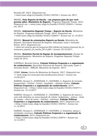 46
Brasília-DF. 2015. Disponível em:
<<www.lume.ufrgs.br/handle/10183/126795>> Acesso em: 2017.
BRASIL. Guia Esporte da Escola – um pequeno guia do que você
precisa saber. Ministério do Esporte. Programa Segundo Tempo. 2014.
Disponível em: <<www.lume.ufrgs.br/handle/10183/122663>> Acesso
em: 2017.
BRASIL. Informativo Segundo Tempo – Esporte da Escola. Ministério
do Esporte. Programa Segundo Tempo. 2014. Disponível em:
<<www.lume.ufrgs.br/handle/10183/122665>> Acesso em: 21.10.2017.
BRASIL. Manual de orientações Esporte na Escola. Ministério do
Esporte. Secretaria Nacional de Esporte, Educação, Lazer e Inclusão
Social. 2013. Disponível em:
<<www.nre.seed.pr.gov.br/arquivos/file/toledo/ed_basica/manual_de_or
ientacoes_esporte_na_escola_2013.pdf>> Acesso: 23.10.2017.
BRASIL. Relatório Parcial da Equipe de Acompanhamento. Equipe de
Acompanhamento. Ministério do Esporte. Programa Segundo Tempo.
Julho de 2015.
CAPPELLI, Ricardo Garcia. Coleção Práticas Corporais e a organização
do conhecimento. Secretário Nacional de Esporte, Educação, Lazer e
Inclusão Social – SNELIS. Ministério do Esporte. 2014.
CEME. Livros. Centro de Memórias do Esporte. 2017. Disponível em:
<< www.ufrgs.br/ceme/pst/site/publicacoes/livros>> Acesso em:
13.09.2017.
DARIDO, Suraya C.; GONZÁLEZ, F.; OLIVEIRA, A. Esportes de invasão:
basquetebol – futebol – futsal – handebol – ultimate frisbee. Coleção
Práticas Corporais e a organização do conhecimento. 2014.
Disponível em: <<http://www.lume.ufrgs.br/handle/10183/134877>>
Acesso em: 12.12.2017.
DARIDO, Suraya C.; GONZÁLEZ, F.; OLIVEIRA, A. Esportes de marca e
com rede divisória ou muro/parede de rebote: badminton – peteca – tênis
de campo – tênis de mesa – voleibol – atletismo. Coleção Práticas
Corporais e a organização do conhecimento. 2014. Disponível em:
<<http://www.lume.ufrgs.br/handle/10183/134876>> Acesso em:
11.12.2017.
DARIDO, Suraya C.; GONZÁLEZ, F.; OLIVEIRA, A. Ginástica, dança e
atividades circenses. Coleção Práticas Corporais e a organização do
conhecimento. 2014. Disponível em:
<<http://www.lume.ufrgs.br/handle/10183/134874>> Acesso em:
12.12.2017.
 