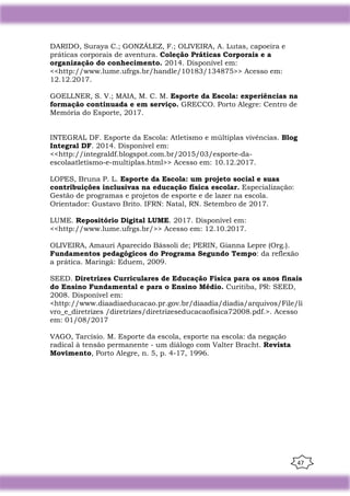 47
DARIDO, Suraya C.; GONZÁLEZ, F.; OLIVEIRA, A. Lutas, capoeira e
práticas corporais de aventura. Coleção Práticas Corporais e a
organização do conhecimento. 2014. Disponível em:
<<http://www.lume.ufrgs.br/handle/10183/134875>> Acesso em:
12.12.2017.
GOELLNER, S. V.; MAIA, M. C. M. Esporte da Escola: experiências na
formação continuada e em serviço. GRECCO. Porto Alegre: Centro de
Memória do Esporte, 2017.
INTEGRAL DF. Esporte da Escola: Atletismo e múltiplas vivências. Blog
Integral DF. 2014. Disponível em:
<<http://integraldf.blogspot.com.br/2015/03/esporte-da-
escolaatletismo-e-multiplas.html>> Acesso em: 10.12.2017.
LOPES, Bruna P. L. Esporte da Escola: um projeto social e suas
contribuições inclusivas na educação física escolar. Especialização:
Gestão de programas e projetos de esporte e de lazer na escola.
Orientador: Gustavo Brito. IFRN: Natal, RN. Setembro de 2017.
LUME. Repositório Digital LUME. 2017. Disponível em:
<<http://www.lume.ufrgs.br/>> Acesso em: 12.10.2017.
OLIVEIRA, Amauri Aparecido Bássoli de; PERIN, Gianna Lepre (Org.).
Fundamentos pedagógicos do Programa Segundo Tempo: da reflexão
a prática. Maringá: Eduem, 2009.
SEED. Diretrizes Curriculares de Educação Física para os anos finais
do Ensino Fundamental e para o Ensino Médio. Curitiba, PR: SEED,
2008. Disponível em:
<http://www.diaadiaeducacao.pr.gov.br/diaadia/diadia/arquivos/File/li
vro_e_diretrizes /diretrizes/diretrizeseducacaofisica72008.pdf.>. Acesso
em: 01/08/2017
VAGO, Tarcísio. M. Esporte da escola, esporte na escola: da negação
radical à tensão permanente - um diálogo com Valter Bracht. Revista
Movimento, Porto Alegre, n. 5, p. 4-17, 1996.
 
