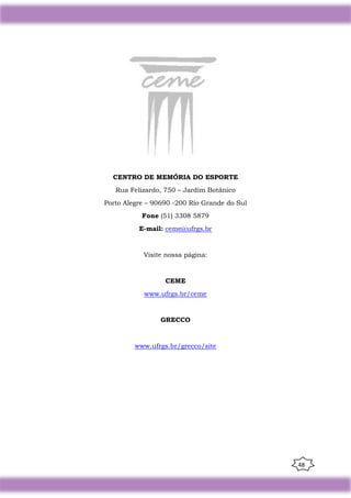 48
CENTRO DE MEMÓRIA DO ESPORTE
Rua Felizardo, 750 – Jardim Botânico
Porto Alegre – 90690 -200 Rio Grande do Sul
Fone (51) 3308 5879
E-mail: ceme@ufrgs.br
Visite nossa página:
CEME
www.ufrgs.br/ceme
GRECCO
www.ufrgs.br/grecco/site
 