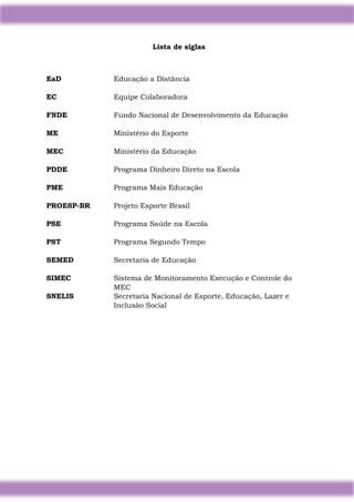 4
Lista de siglas
EaD Educação a Distância
EC Equipe Colaboradora
FNDE Fundo Nacional de Desenvolvimento da Educação
ME Ministério do Esporte
MEC Ministério da Educação
PDDE Programa Dinheiro Direto na Escola
PME Programa Mais Educação
PROESP-BR Projeto Esporte Brasil
PSE Programa Saúde na Escola
PST Programa Segundo Tempo
SEMED Secretaria de Educação
SIMEC Sistema de Monitoramento Execução e Controle do
MEC
SNELIS Secretaria Nacional de Esporte, Educação, Lazer e
Inclusão Social
 
