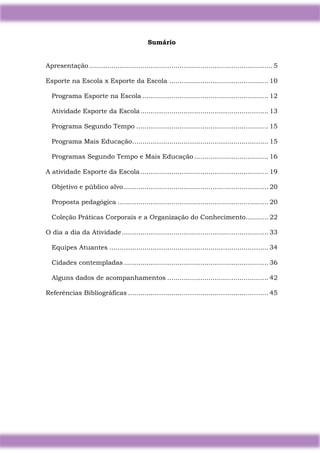 5
Sumário
Apresentação......................................................................................... 5
Esporte na Escola x Esporte da Escola ................................................ 10
Programa Esporte na Escola ............................................................. 12
Atividade Esporte da Escola.............................................................. 13
Programa Segundo Tempo ................................................................ 15
Programa Mais Educação.................................................................. 15
Programas Segundo Tempo e Mais Educação.................................... 16
A atividade Esporte da Escola.............................................................. 19
Objetivo e público alvo ...................................................................... 20
Proposta pedagógica ......................................................................... 20
Coleção Práticas Corporais e a Organização do Conhecimento........... 22
O dia a dia da Atividade....................................................................... 33
Equipes Atuantes ............................................................................. 34
Cidades contempladas ...................................................................... 36
Alguns dados de acompanhamentos ................................................. 42
Referências Bibliográficas .................................................................... 45
 