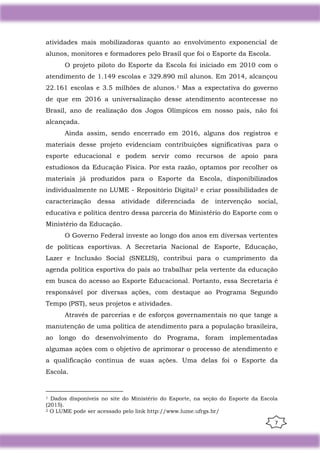 7
atividades mais mobilizadoras quanto ao envolvimento exponencial de
alunos, monitores e formadores pelo Brasil que foi o Esporte da Escola.
O projeto piloto do Esporte da Escola foi iniciado em 2010 com o
atendimento de 1.149 escolas e 329.890 mil alunos. Em 2014, alcançou
22.161 escolas e 3.5 milhões de alunos.1 Mas a expectativa do governo
de que em 2016 a universalização desse atendimento acontecesse no
Brasil, ano de realização dos Jogos Olímpicos em nosso país, não foi
alcançada.
Ainda assim, sendo encerrado em 2016, alguns dos registros e
materiais desse projeto evidenciam contribuições significativas para o
esporte educacional e podem servir como recursos de apoio para
estudiosos da Educação Física. Por esta razão, optamos por recolher os
materiais já produzidos para o Esporte da Escola, disponibilizados
individualmente no LUME - Repositório Digital2 e criar possibilidades de
caracterização dessa atividade diferenciada de intervenção social,
educativa e política dentro dessa parceria do Ministério do Esporte com o
Ministério da Educação.
O Governo Federal investe ao longo dos anos em diversas vertentes
de políticas esportivas. A Secretaria Nacional de Esporte, Educação,
Lazer e Inclusão Social (SNELIS), contribui para o cumprimento da
agenda política esportiva do país ao trabalhar pela vertente da educação
em busca do acesso ao Esporte Educacional. Portanto, essa Secretaria é
responsável por diversas ações, com destaque ao Programa Segundo
Tempo (PST), seus projetos e atividades.
Através de parcerias e de esforços governamentais no que tange a
manutenção de uma política de atendimento para a população brasileira,
ao longo do desenvolvimento do Programa, foram implementadas
algumas ações com o objetivo de aprimorar o processo de atendimento e
a qualificação contínua de suas ações. Uma delas foi o Esporte da
Escola.
1 Dados disponíveis no site do Ministério do Esporte, na seção do Esporte da Escola
(2015).
2 O LUME pode ser acessado pelo link http://www.lume.ufrgs.br/
 
