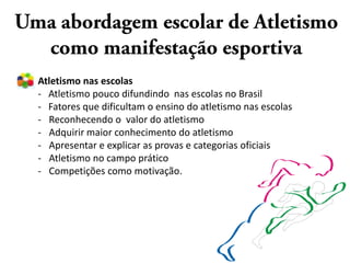 Atletismo nas escolas
- Atletismo pouco difundindo nas escolas no Brasil
- Fatores que dificultam o ensino do atletismo nas escolas
- Reconhecendo o valor do atletismo
- Adquirir maior conhecimento do atletismo
- Apresentar e explicar as provas e categorias oficiais
- Atletismo no campo prático
- Competições como motivação.
 