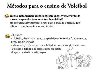 Qual o método mais apropriado para o desenvolvimento da
aprendizagem dos fundamentos do voleibol?
Há profundas divergências entre duas linhas de atuação, que
diferem na ordenação das sequências.


-Histórico
-Iniciação, desenvolvimento e aperfeiçoamento dos fundamentos,
Processo de seleção
- Metodologia de ensino do voleibol. Aspectos técnicos e táticos.
-Voleibol adaptado às populações especiais
-Regulamentação e arbitragem
 