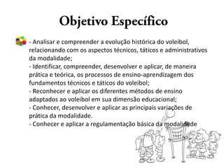 - Analisar e compreender a evolução histórica do voleibol,
relacionando com os aspectos técnicos, táticos e administrativos
da modalidade;
- Identificar, compreender, desenvolver e aplicar, de maneira
prática e teórica, os processos de ensino-aprendizagem dos
fundamentos técnicos e táticos do voleibol;
- Reconhecer e aplicar os diferentes métodos de ensino
adaptados ao voleibol em sua dimensão educacional;
- Conhecer, desenvolver e aplicar as principais variações de
prática da modalidade.
- Conhecer e aplicar a regulamentação básica da modalidade
 