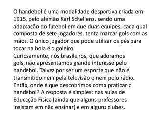 O handebol é uma modalidade desportiva criada em
1915, pelo alemão Karl Schellenz, sendo uma
adaptação do futebol em que duas equipes, cada qual
composta de sete jogadores, tenta marcar gols com as
mãos. O único jogador que pode utilizar os pés para
tocar na bola é o goleiro.
Curiosamente, nós brasileiros, que adoramos
gols, não apresentamos grande interesse pelo
handebol. Talvez por ser um esporte que não é
transmitido nem pela televisão e nem pelo rádio.
Então, onde é que descobrimos como praticar o
handebol? A resposta é simples: nas aulas de
Educação Física (ainda que alguns professores
insistam em não ensinar) e em alguns clubes.
 