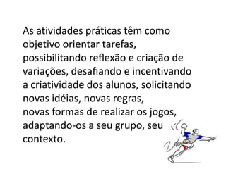As atividades práticas têm como
objetivo orientar tarefas,
possibilitando reﬂexão e criação de
variações, desaﬁando e incentivando
a criatividade dos alunos, solicitando
novas idéias, novas regras,
novas formas de realizar os jogos,
adaptando-os a seu grupo, seu
contexto.
 
