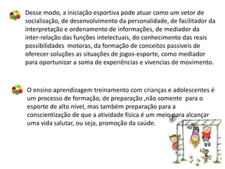 Desse modo, a iniciação esportiva pode atuar como um vetor de
socialização, de desenvolvimento da personalidade, de facilitador da
interpretação e ordenamento de informações, de mediador da
inter-relação das funções intelectuais, do conhecimento das reais
possibilidades motoras, da formação de conceitos passiveis de
oferecer soluções as situações de jogos-esporte, como mediador
para oportunizar a soma de experiências e vivencias de movimento.



O ensino aprendizagem treinamento com crianças e adolescentes é
um processo de formação, de preparação ,não somente para o
esporte de alto nível, mas também preparação para a
conscientização de que a atividade física é um meio para alcançar
uma vida salutar, ou seja, promoção da saúde.
 