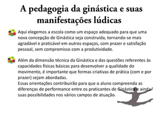 Aqui elegemos a escola como um espaço adequado para que uma
nova concepção de Ginástica seja construída, tornando-se mais
agradável e praticável em outros espaços, com prazer e satisfação
pessoal, sem compromisso com a produtividade.

Além da dimensão técnica da Ginástica e das questões referentes às
capacidades físicas básicas para desenvolver a qualidade do
movimento, é importante que formas criativas de prática (com e por
prazer) sejam abordadas.
Essas orientações contribuirão para que o aluno compreenda as
diferenças de performance entre os praticantes de Ginástica e ainda
suas possibilidades nos vários campos de atuação.
 