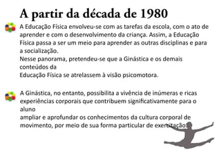 A Educação Física envolveu-se com as tarefas da escola, com o ato de
aprender e com o desenvolvimento da criança. Assim, a Educação
Física passa a ser um meio para aprender as outras disciplinas e para
a socialização.
Nesse panorama, pretendeu-se que a Ginástica e os demais
conteúdos da
Educação Física se atrelassem à visão psicomotora.

A Ginástica, no entanto, possibilita a vivência de inúmeras e ricas
experiências corporais que contribuem signiﬁcativamente para o
aluno
ampliar e aprofundar os conhecimentos da cultura corporal de
movimento, por meio de sua forma particular de exercitação.
 