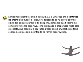 É importante lembrar que, no século XIX, a Ginástica era o conteúdo
de ensino da Educação Física, estabelecendo-se na escola sobre a
égide dos bons costumes e da disciplina, perdendo sua hegemonia
com o movimento esportivo, sendo relegado à preparação física para
o esporte, que assumiu o seu lugar. Desde então a Ginástica só teria
espaço nas aulas como conteúdo da forma esportivizada.
 
