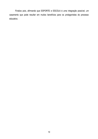 Finalizo pois, afirmando que ESPORTE e ESCOLA é uma integração possível, um
casamento que pode resultar em muitos benefícios para os protagonistas do processo
educativo.




                                        10
 
