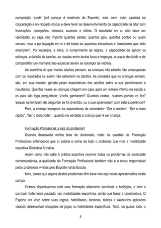competição existir (até porque é essência do Esporte), esta deve estar pautada na
cooperação e no respeito mútuo e deve levar ao desenvolvimento da capacidade de lidar com
frustrações, decepções, derrotas, sucesso e vitória. O resultado em si, não deve ser
valorizado, ou seja, não importa quantas cestas, quantos gols, quantos pontos ou quem
venceu, mas a participação em si e de todos os aspectos educativos e formadores que dela
emergirem. Por exemplo, a ética, o cumprimento às regras, a capacidade de aplicar os
esforços, a divisão de tarefas, as risadas entre tantos furos e tropeços, o prazer de dividir e de
compartilhar um momento tão especial devem se sobrepor às vitórias.
       Ao contrário do que muitos adultos pensam, as crianças não estarão tão preocupadas
com os resultados se assim não estiverem os adultos. As pressões que as crianças sentem,
são, em sua maioria, gerada pelas expectativas dos adultos sobre a sua performance e
resultados. Quantas vezes as crianças chegam em casa após um torneio interno na escola e
os pais vão logo perguntado: Vocês ganharam? Quantas cestas, quantos pontos vc fez?
Sequer se lembram de perguntar se foi divertido, ou o que aprenderam com esta experiência?
       Pois, a criança incorpora as expectativas da sociedade: “Ser o melhor”, “Ser o mais
rápido”, “Ser o mais forte”... quando na verdade a criança quer é ser criança.


       Formação Profissional: a raiz do problema?
       Quando desenvolvi minha tese de doutorado, tratei da questão da Formação
Profissional entendendo que aí estaria o cerne de todo o problema que vivia a modalidade
esportiva Ginástica Artística.
       Assim como não cabe à prática esportiva resolver todos os problemas da sociedade
contemporânea, a qualidade da Formação Profissional também não é a única responsável
pelos problemas vividos pelo Esporte na/da Escola.
       Mas, penso que alguns destes problemas têm base nos equívocos apresentados neste
campo.
       Outrora deparávamos com uma formação altamente tecnicista e biológica, e com o
currículo fortemente pautado nas modalidades esportivas, ainda que fosse a Licenciatura. O
Esporte era visto sobre suas regras, habilidades, técnicas, táticas e exercícios aplicados
visando desenvolver situações de jogos ou habilidades específicas. Todo, ou quase todo, o

                                                6
 