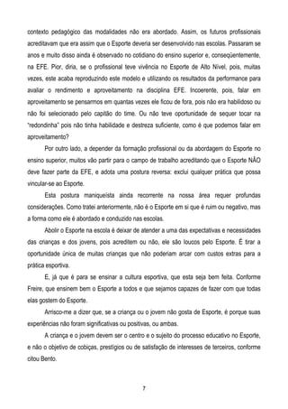 contexto pedagógico das modalidades não era abordado. Assim, os futuros profissionais
acreditavam que era assim que o Esporte deveria ser desenvolvido nas escolas. Passaram se
anos e muito disso ainda é observado no cotidiano do ensino superior e, conseqüentemente,
na EFE. Pior, diria, se o profissional teve vivência no Esporte de Alto Nível, pois, muitas
vezes, este acaba reproduzindo este modelo e utilizando os resultados da performance para
avaliar o rendimento e aproveitamento na disciplina EFE. Incoerente, pois, falar em
aproveitamento se pensarmos em quantas vezes ele ficou de fora, pois não era habilidoso ou
não foi selecionado pelo capitão do time. Ou não teve oportunidade de sequer tocar na
“redondinha” pois não tinha habilidade e destreza suficiente, como é que podemos falar em
aproveitamento?
       Por outro lado, a depender da formação profissional ou da abordagem do Esporte no
ensino superior, muitos vão partir para o campo de trabalho acreditando que o Esporte NÂO
deve fazer parte da EFE, e adota uma postura reversa: exclui qualquer prática que possa
vincular-se ao Esporte.
       Esta postura maniqueísta ainda recorrente na nossa área requer profundas
considerações. Como tratei anteriormente, não é o Esporte em si que é ruim ou negativo, mas
a forma como ele é abordado e conduzido nas escolas.
       Abolir o Esporte na escola é deixar de atender a uma das expectativas e necessidades
das crianças e dos jovens, pois acreditem ou não, ele são loucos pelo Esporte. É tirar a
oportunidade única de muitas crianças que não poderiam arcar com custos extras para a
prática esportiva.
       E, já que é para se ensinar a cultura esportiva, que esta seja bem feita. Conforme
Freire, que ensinem bem o Esporte a todos e que sejamos capazes de fazer com que todas
elas gostem do Esporte.
       Arrisco-me a dizer que, se a criança ou o jovem não gosta de Esporte, é porque suas
experiências não foram significativas ou positivas, ou ambas.
       A criança e o jovem devem ser o centro e o sujeito do processo educativo no Esporte,
e não o objetivo de cobiças, prestígios ou de satisfação de interesses de terceiros, conforme
citou Bento.



                                              7
 