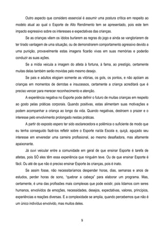 Outro aspecto que considero essencial é assumir uma postura crítica em respeito ao
modelo atual ao qual o Esporte de Alto Rendimento tem se apresentado, pois este tem
impacto expressivo sobre os interesses e expectativas das crianças.
       Se as crianças vêem os ídolos burlarem as regras do jogo e ainda se vangloriarem de
ter tirado vantagem de uma situação, ou de demonstrarem comportamento agressivo devido a
uma punição, provavelmente estas imagens ficarão vivas em suas memórias e poderão
conduzir as suas ações.
       Se a mídia veicula a imagem do atleta à fortuna, à fama, ao prestígio, certamente
muitas delas também serão movidas pelo mesmo desejo.
       Se pais e adultos elogiam somente as vitórias, os gols, os pontos, e não apóiam as
crianças em momentos de derrotas e insucessos, certamente a criança acreditará que é
preciso vencer para merecer reconhecimento e atenção.
       A experiência negativa no Esporte pode definir o futuro de muitas crianças em respeito
ao gosto pelas práticas corporais. Quando positivas, estas alimentam suas motivações e
podem acompanhar a criança ao longo da vida. Quando negativas, destroem o prazer e o
interesse pelo envolvimento prolongado nestas práticas.
       A partir do exposto espero ter sido esclarecedora e polêmica o suficiente de modo que
eu tenha conseguido fazê-los refletir sobre o Esporte na/da Escola e, quiçá, aguçado seu
interesse em enveredar uma carreira profissional, ao mesmo desafiadora, mas altamente
apaixonante.
       Já ouvi veicular entre a comunidade em geral de que ensinar Esporte é tarefa de
atletas, pois SÓ eles têm essa experiência que ninguém teve. Ou de que ensinar Esporte é
fácil. Ou até de que não é preciso ensinar Esporte às crianças, pois é inato.
       Se assim fosse, não necessitaríamos despender horas, dias, semanas e anos de
estudos, perder horas de sono, “quebrar a cabeça” para elaborar um programa. Mas,
certamente, é uma das profissões mais complexas que pode existir, pois lidamos com seres
humanos, envolvidos de emoções, necessidades, desejos, expectativas, valores, princípios,
experiências e reações diversas. E a complexidade se amplia, quando percebemos que não é
um único indivíduo envolvido, mas muitos deles.



                                               9
 