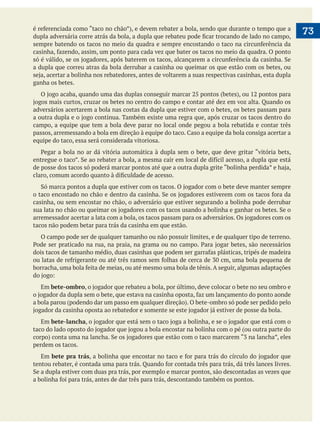 é referenciada como “taco no chão”), e devem rebater a bola, sendo que durante o tempo que a
dupla adversária corre atrás da bola, a dupla que rebateu pode ficar trocando de lado no campo,
sempre batendo os tacos no meio da quadra e sempre encostando o taco na circunferência da
casinha, fazendo, assim, um ponto para cada vez que bater os tacos no meio da quadra. O ponto
só é válido, se os jogadores, após baterem os tacos, alcançarem a circunferência da casinha. Se
a dupla que correu atras da bola derrubar a casinha ou queimar os que estão com os betes, ou
seja, acertar a bolinha nos rebatedores, antes de voltarem a suas respectivas casinhas, esta dupla
ganha os betes.
	 O jogo acaba, quando uma das duplas conseguir marcar 25 pontos (betes), ou 12 pontos para
jogos mais curtos, cruzar os betes no centro do campo e contar até dez em voz alta. Quando os
adversários acertarem a bola nas costas da dupla que estiver com o betes, os betes passam para
a outra dupla e o jogo continua. Também existe uma regra que, após cruzar os tacos dentro do
campo, a equipe que tem a bola deve parar no local onde pegou a bola rebatida e contar três
passos, arremessando a bola em direção à equipe do taco. Caso a equipe da bola consiga acertar a
equipe do taco, essa será considerada vitoriosa.
	 Pegar a bola no ar dá vitória automática à dupla sem o bete, que deve gritar “vitória bets,
entregue o taco”. Se ao rebater a bola, a mesma cair em local de difícil acesso, a dupla que está
de posse dos tacos só poderá marcar pontos até que a outra dupla grite “bolinha perdida” e haja,
claro, comum acordo quanto à dificuldade de acesso.
	 Só marca pontos a dupla que estiver com os tacos. O jogador com o bete deve manter sempre
o taco encostado no chão e dentro da casinha. Se os jogadores estiverem com os tacos fora da
casinha, ou sem encostar no chão, o adversário que estiver segurando a bolinha pode derrubar
sua lata no chão ou queimar os jogadores com os tacos usando a bolinha e ganhar os betes. Se o
arremessador acertar a lata com a bola, os tacos passam para os adversários. Os jogadores com os
tacos não podem betar para trás da casinha em que estão.
	 O campo pode ser de qualquer tamanho ou não possuir limites, e de qualquer tipo de terreno.
Pode ser praticado na rua, na praia, na grama ou no campo. Para jogar betes, são necessários
dois tacos de tamanho médio, duas casinhas que podem ser garrafas plásticas, tripés de madeira
ou latas de refrigerante ou até três ramos sem folhas de cerca de 30 cm, uma bola pequena de
borracha, uma bola feita de meias, ou até mesmo uma bola de tênis. A seguir, algumas adaptações
do jogo:
	 Em bete-ombro, o jogador que rebateu a bola, por último, deve colocar o bete no seu ombro e
o jogador da dupla sem o bete, que estava na casinha oposta, faz um lançamento do ponto aonde
a bola parou (podendo dar um passo em qualquer direção). O bete-ombro só pode ser pedido pelo
jogador da casinha oposta ao rebatedor e somente se este jogador já estiver de posse da bola.
	 Em bete-lancha, o jogador que está sem o taco joga a bolinha, e se o jogador que está com o
taco do lado oposto do jogador que jogou a bola encostar na bolinha com o pé (ou outra parte do
corpo) conta uma na lancha. Se os jogadores que estão com o taco marcarem “3 na lancha”, eles
perdem os tacos.
	 Em bete pra trás, a bolinha que encostar no taco e for para trás do círculo do jogador que
tentou rebater, é contada uma para trás. Quando for contada três para trás, dá três lances livres.
Se a dupla estiver com duas pra trás, por exemplo e marcar pontos, são descontadas as vezes que
a bolinha foi para trás, antes de dar três para trás, descontando também os pontos.

73

 