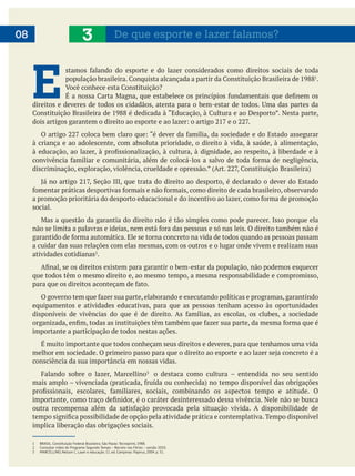 06
E  .
à criança e ao adolescente, com absoluta prioridade, o direito à vida, à saúde, à alimentação,
social.
a cuidar das suas relações com elas mesmas, com os outros e o lugar onde vivem e realizam suas
atividades cotidianas .
que todos têm o mesmo direito e, ao mesmo tempo, a mesma responsabilidade e compromisso,
equipamentos e atividades educativas, para que as pessoas tenham acesso às oportunidades
importante a participação de todos nestas ações.
É muito importante que todos conheçam seus direitos e deveres, para que tenhamos uma vida
consciência da sua importância em nossas vidas.
o destaca como cultura – entendida no seu sentido
implica liberação das obrigações sociais.
08 3 De que esporte e lazer falamos?
1 BRASIL. Constituição Federal Brasileira. São Paulo: Tecnoprint, 1988.
2 Consultar vídeo do Programa Segundo Tempo – Recreio nas Férias – versão 2010.
3 MARCELLINO, Nelson C. Lazer e educação. 11. ed. Campinas: Papirus, 2004. p. 31.
 