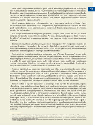  
paravivênciaslúdicas.Olúdico,porsuavez,representaasexperiênciasprazerosas,delivreescolha
nas sociedades como a nossa tem várias compreensões, algumas são até contraditórias. De modo
geral, o entendimento sobre lazer começa por compreendê-lo como a oportunidade de vivências
que não são obrigatórias.
Isso porque são muitas as obrigações que temos a cumprir todos os dias em casa, na escola,
dinheiro5
.
Em nosso meio, o lazer é, muitas vezes, valorizado na sua perspectiva compensatória como um
de consumo de muitos produtos e serviços de entretenimentos.
concebido por ser um momento sem atividade, não pela escolha da pessoa, mas pela sua condição
o sentido de lazer, sobretudo, porque nele estão vivendo vários problemas (econômicos,
enriquecimento lúdico da vida cultural que dão sentido ao lazer.
de valores, e pode contribuir muito para o desenvolvimento social, cultural e humano.
sistemáticas e assistemáticas de educação, evitando-se a seletividade, a hipercompetitividade
da educação e preservação do meio ambiente. O esporte é, pois, uma produção cultural e sócio-
histórica.
09
4 PINTO, Leila M. S. de M. Vivência lúdica no lazer: análise de jogos, brinquedos e brincadeiras. In: MARCELLINO, N. C. (Org.). Lazer e cultura. Campinas: Papirus, 2008.
5 Leila Mirtes S. de M. Apresentação. In: OLIVEIRA, Amauri A. B. e PIMENTEL, Giuliano G. de A. (Orgs.). Recreio nas férias: reconhecimento do direito ao lazer. Maringá: EDUEM, 2009.
da Universidade Federal de Minas Gerais, Belo Horizonte, 2004.
7 Esporte de rendimento,esporte educacional e esporte de participação são manifestações normatizadas pela Lei Pelé-BRASIL.Lei n.9.615/98–Institui normas gerais sobre desporto
e dá outras providências. Documento.
 