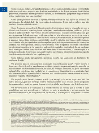 10
crítico e autonomia para suas escolhas .
participação, da solidariedade, da cooperação, da autonomia, dentre outros valores que são
basilares de uma sociedade cidadã.
história das demandas e realizações de cada época, revelando contradições vividas na prática
social de cada sociedade. Nós vivemos em um contexto social contraditório em relação ao que
capital coloca-se como elemento chave na busca contínua pelos resultados, até mesmo o ganhar
concorrência, seleção, especialização e busca pela superação, independentemente das estratégias
outras pessoas, e, por isso, participa coletiva e solidariamente. Essas pessoas sabem que podem
8 DARIDO, Suraya Cristina; OLIVEIRA, Amauri A. B. de. Procedimentos metodológicos para o Programa Segundo Tempo. In: OLIVEIRA, Amauri A. B.; PERIM, G. L. (Org.). Fundamentos
9 Para aprofundamentos sugerimos a leitura e discussão: dos livros Brincar, jogar e viver: Programa esporte e lazer da cidade (2008) e Brincar, jogar e viver: a intersetorialidade do
PELC (2009), ambos os livros organizados pelo Ministério do Esporte/Secretaria Nacional de Desenvolvimento de Esporte e de Lazer, disponíveis no site: www.esporte.gov.br/PELC/
Redecedes/publicacoes .
Também vale a pena a leitura das seguintes obras:
HILDEBRANST-STRAMANN, R. Textos pedagógicos sobre o ensino da Educação Física. 3 ed. Ijuí: Ed. Unijuí, 2005.
MONTEIRO, M. e DIAS, C. (Orgs). Lazer e periferia; um olhar a partir das margens. São Gonçalo/RJ: Instituto Usina Social, 2009.
PALMA, A. T. V; OLIVEIRA, A.A. B. PALMA, J. A. V; COSTA, A. S. da; SANTOS, G. F. de L; RISSO, H. F. F; PAIVA, H. F. F. B; MOYA, L. F. da; GARCIA, O. de B; FOGAÇA, Jr; O. M. Educação física e a
organização curricular; educação infantil e ensino fundamental. Londrina: Editora da Universidade Estadual de Londrina, 2008, v. 1, p.141.
corporal e da ginástica. Revista Movimento (UFRGS. Impresso), v. 15, pp.217.242, 2009.
SILVA, R. B. DA, OLIVEIRA, A. A. B., LARA, L. M., RINALDI, I. P. B. A educação física escolar em Maringá: experiências de ensino-aprendizagem no cotidiano das aulas. Revista Brasileira
de Ciências do Esporte, v.28, pp.69 - 84, 2007.
STIGGER, M. P. e LOVISOLO, H. (Orgs). Esporte de rendimento e esporte na escola. Campinas/SP: Autores Associados, 2009. (Coleção Educação Física e Esportes).
TEIXEIRA, D. O desporte escolar. Construção ou negação de uma práxis pedagógica. Maringá: Eduem, 2010
HILDEBRANST-STRAMANN, R. Textos pedagógicos sobre o ensino da Educação Física. 3 ed. Ijuí: Ed. Unijuí, 2005.
MONTEIRO, M. e DIAS, C. (Orgs). Lazer e periferia: um olhar a partir das margens. São Gonçalo/RJ: Instituto Usina Social, 2009.
STIGGER, M. P. e LOVISOLO, H. (Orgs). Esporte de rendimento e esporte na escola. Campinas/SP: Autores Associados, 2009. (Coleção Educação Física e Esportes).
TEIXEIRA, D. O desporte escolar. Construção ou negação de uma práxis pedagógica. Maringá: Eduem, 2010.
TANI, G; BENTO, J. O; PETERSEN, R. D. S. Pedagogia do desporto. Rio de Janeiro: Guanabara-Koogan, 2006.
Vieira, J. L. L. (Org.). Educação Física e esportes: estudos e proposições. Maringá: Eduem, 2004.
 