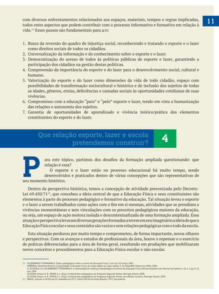 11
vida.
como direitos sociais de todos os cidadãos.
participação dos cidadãos na gestão destas políticas.
humano.
5. Valorização do esporte e do lazer como dimensões da vida de todo cidadão, espaço com
vivências.
constituintes do esporte e do lazer.
P O esporte e o lazer estão no processo educacional há muito tempo, sendo
desenvolvidos e praticados dentro de várias concepções que são representativas de
seu momento histórico.
Dentro da perspectiva histórica, temos a concepção de atividade preconizada pelo Decreto-
vivências momentâneas e sem vinculações com os preceitos pedagógicos maiores da educação,
11 HILDEBRANST-STRAMANN, R. Textos pedagógicos sobre o ensino da Educação Física. 3 ed. Ijuí: Ed. Unijuí, 2005.
NÓBREGA, Terezinha Petrúcia. Corporeidade e Educação Física; do corpo objeto ao corpo sujeito. 3. ed. Natal/RN: Editora da UFRN, 2009.
V; OLIVEIRA,A.A; HILDEBRANST-STRAMANN, R.A necessidade de mudança metodológica no ensino da Educação Física. Revista Brasileira de Ciências do Esporte, v. 16, n. 1, pp. 6-13,
out. 1994.
OLIVEIRA, Amauri A. B.; PERIM, G. L. (Org.). Fundamentos pedagógicos do Programa Segundo Tempo. Maringá: Eduem, 2008.
4Que relação esporte, lazer e escola
pretendemos construir?
 