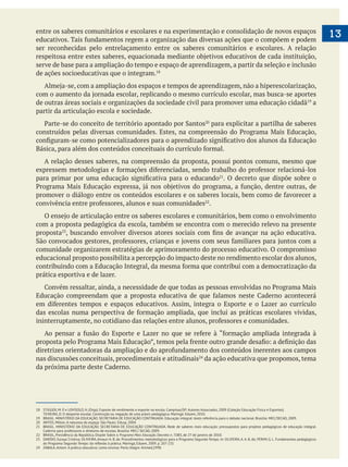 13entre os saberes comunitários e escolares e na experimentação e consolidação de novos espaços
ser reconhecidas pelo entrelaçamento entre os saberes comunitários e escolares. A relação
serve de base para a ampliação do tempo e espaço de aprendizagem, a partir da seleção e inclusão
de ações socioeducativas que o integram.
de outras áreas sociais e organizações da sociedade civil para promover uma educação cidadã a
partir da articulação escola e sociedade.
para explicitar a partilha de saberes
A relação desses saberes, na compreensão da proposta, possui pontos comuns, mesmo que
. O decreto que dispõe sobre o
.
com a proposta pedagógica da escola, também se encontra com o merecido relevo na presente
proposta
comunidade organizarem estratégias de aprimoramento do processo educativo. O compromisso
educacional proposto possibilita a percepção do impacto deste no rendimento escolar dos alunos,
prática esportiva e de lazer.
nas discussões conceituais, procedimentais e atitudinais da ação educativa que propomos, tema
18 STIGGER, M. P. e LOVISOLO, H. (Orgs). Esporte de rendimento e esporte na escola. Campinas/SP: Autores Associados, 2009 (Coleção Educação Física e Esportes).
TEIXEIRA, D. O desporte escolar. Construção ou negação de uma práxis pedagógica. Maringá: Eduem, 2010.
19 BRASIL. MINISTÉRIO DA EDUCAÇÃO. SECRETARIA DE EDUCAÇÃO CONTINUADA. Educação integral: texto referência para o debate nacional. Brasília: MEC/SECAD, 2009.
20 ANTOS, Milton. A natureza do espaço. São Paulo: Edusp, 2004.
21 BRASIL. MINISTÉRIO DA EDUCAÇÃO. SECRETARIA DE EDUCAÇÃO CONTINUADA. Rede de saberes mais educação: pressupostos para projetos pedagógicos de educação integral.
Caderno para professores e diretores de escolas. Brasília: MEC/ SECAD, 2009.
22 BRASIL, Presidência da República. Dispõe Sobre o Programa Mais Educação. Decreto n. 7.083, de 27 de janeiro de 2010.
23 DARIDO, Suraya Cristina; OLIVEIRA,Amauri A. B. de. Procedimentos metodológicos para o Programa Segundo Tempo. In: OLIVEIRA,A.A. B. de; PERIM, G. L. Fundamentos pedagógicos
24 ZABALA, Antoni. A prática educativa: como ensinar. Porto Alegre: Artmed,1998.
 