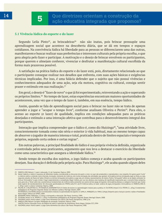 14
5.1 Vivência lúdica do esporte e do lazer
, as brincadeiras não são inatas, pois brincar pressupõe uma
aprendizagem social que acontece na descoberta diária, que se dá em tempos e espaços
prazer e estímulo em sua realização.
os próprios limites. No tempo de lazer, estas experiências encontram maiores oportunidades de
acontecerem, uma vez que o tempo de lazer é, também, em sua essência, tempo lúdico.
participantes.
Interação que implica compreender que o lúdico é, como diz Huizinga
conscientemente tomada como não séria e exterior à vida habitual, mas ao mesmo tempo capaz
e controlada pelos seus praticantes, argumento que nos leva a destacar o exercício da liberdade
como uma característica que assegura a identidade lúdica.
, ele acaba quando algum deles
25 MARCELLINO, Nelson C. Lazer e educação. 11 ed. Campinas: Papirus, 2004.
26 Neste Caderno, o lúdico é expresso de diferentes modos, considerando os discursos de quem o vive e os que são produzidos e reproduzidos a seu respeito. Em geral, quem “curte”
a vivência lúdica a entende como diversão, recreação; momento de vivência, com muita animação, das atividades que gostam; brincadeira, brincar, brinquedo, jogo ou festa, ou seja,
segundo estudos de Paulo de Salles Oliveira os termos brinquedo, brincadeira e jogo são, em síntese, representativos do lúdico. Porém,“brinquedo” refere-se ao objeto utilizado no
pois, para ele, a “festa”, além das características fundamentais da vivência lúdica presente nos outros termos (jogo, brinquedo e brincadeira), destaca a categoria “excesso”, que revela
toda espécie de transbordamento. Ver discussão aprofundada em: PINTO, Leila M. S. de M. Vivência lúdica no lazer: análise de jogos, brinquedos e brincadeiras. In: MARCELLINO, N.
C. (Org.). Lazer e cultura. Campinas: Papirus, 2008.
27 PALMA, M. S.VALENTINI, N. C. PETERSEN, R, UGRINOWITSCH, H. Estilos de ensino e a aprendizagem motora para a prática. In: OLIVEIRA,Amauri A. B.; PERIM, G. L. (Org.). Fundamentos
Porto Alegre: Editora da UFRGS, 2004.
29 OLIVEIRA, Amauri A. B.; PERIM, G. L. (Org.). Fundamentos pedagógicos do Programa Segundo Tempo. Maringá: Eduem, 2008.
30 HUIZINGA, Johan. Homo ludens: o jogo como elementos da cultura. São Paulo: Perspectiva, 1980. p.16.
31 MARCELLINO, Nelson Carvalho. Pedagogia da animação. Campinas: Papirus, 1990.
32 HUIZINGA, Johan. Homo ludens: o jogo como elementos da cultura. São Paulo: Perspectiva, 1980.
5 Que diretrizes orientam a construção da
ação educativa integrada que propomos?
 