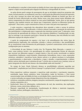 17
As ações devem partir sempre do pressuposto de que as atividades esportivas propostas não
outros componentes da cultura corporal ou com outras habilidades. Assim, deve-se não apenas
expressão .
A ação concreta e organizada dos educadores deve estender a todos o acesso às práticas
A partir da compreensão do esporte e do lazer e do entendimento dos vários tipos de
conhecimentos implicados, dos conteúdos, atitudes e valores envolvidos e das possibilidades
Dumazedier
41 DARIDO, Suraya Cristina; OLIVEIRA,Amauri A. B. de. Procedimentos metodológicos para o Programa Segundo Tempo. In: OLIVEIRA,A.A. B. de; PERIM, G. L. Fundamentos pedagógicos
42 KUNZ, E. Transformação didático-pedagógica do esporte. Ijuí - RS: Ed. Unijuí, 1998.
43 MELO,José Pereira; DIAS,João Carlos Neves de Souza e Nunes.Fundamentos do Programa Segundo Tempo: entrelaçamentos do esporte,do desenvolvimento humano,da cultura e da
2009. p. 34.
44 ARAÚJO, Ulisses F.; KLEIN, Ana Maria. Escola e comunidades, juntas, para a cidadania integral. Cadernos CENPEC: Centro de Estudos e Pesquisas em Educação, Cultura e Ação Comu-
nitária, n. 2, p. 119-125. São Paulo: CENPEC, 2006. (p. 125)
45 DUMAZEDIER, Joffre. Sociologia empírica do lazer. São Paulo: Perspectiva, 1979.
46 CAMARGO, Luiz Octávio. O que é lazer. São Paulo: Brasiliense, 1986.
47 SCHWARTZ, Gisele. O ambiente virtual e o lazer. IN: MARCELLINO, N. C. Lazer e cultura. Campinas: Alínea, 2007.
 