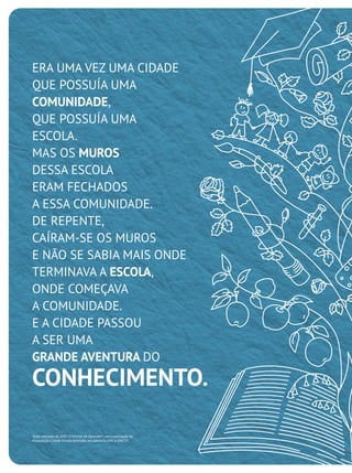ERA UMA VEZ UMA CIDADE
QUE POSSUÍA UMA
COMUNIDADE,
QUE POSSUÍA UMA
ESCOLA.
MAS OS MUROS
DESSA ESCOLA
ERAM FECHADOS
A ESSA COMUNIDADE.
DE REPENTE,
CAÍRAM-SE OS MUROS
E NÃO SE SABIA MAIS ONDE
TERMINAVA A ESCOLA,
ONDE COMEÇAVA
A COMUNIDADE.
E A CIDADE PASSOU
A SER UMA
GRANDE AVENTURA DO
CONHECIMENTO.
Texto extraído do DVD "O Direito de Aprender", uma realização da
Associação Cidade Escola Aprendiz, em parceria com a UNICEF.
 