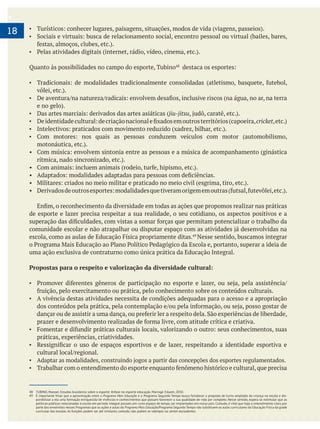 .
18
Quanto às possibilidades no campo do esporte, Tubino
jiu-jitsu
cricket
de esporte e lazer precisa respeitar a sua realidade, o seu cotidiano, os aspectos positivos e a
Nesse sentido, buscamos integrar
uma ação exclusiva de contraturno como única prática da Educação Integral.
Propostas para o respeito e valorização da diversidade cultural:
A vivência destas atividades necessita de condições adequadas para o acesso e a apropriação
práticas, experiências, criatividades.
48 TUBINO, Manoel. Estudos brasileiros sobre o esporte: ênfase no esporte educação. Maringá: Eduem, 2010.
49 É importante frisar que a aproximação entre o Programa Mais Educação e o Programa Segundo Tempo busca fortalecer a proposta de turno ampliado da criança na escola e dis-
ponibilizar a ela uma formação enriquecida de vivências e conhecimentos que possam favorecer a sua qualidade de vida por completo. Nesse sentido, espera-se estimular que as
parte dos envolvidos nesses Programas que as ações e aulas do Programa Mais Educação/Programa Segundo Tempo não substituem as aulas curriculares da Educação Física da grade
curricular das escolas. As funções podem ser até similares, contudo, não podem se sobrepor ou serem excludentes.
 