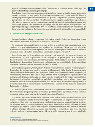 19
lugar para a aprendizagem dos conhecimentos historicamente construídos pela humanidade.
5.3 Promoção da intergeracionalidade
condutas e novos conhecimentos que precisam ser implicados. Neste processo educativo,
apontando como alternativa a inclusão de tempos para o esporte e o lazer.
Entendemos que o desenvolvimento humano está associado ao desenvolvimento da
desenvolvimento da sociabilidade, da individualidade e da liberdade de expressão, ao exercício
da cidadania e à capacidade de contestar a realidade, que são possibilidades de intervenção do
lazer para o desenvolvimento de pessoas de todas as idades.
da intenção à realidade.
Na educação pelo e para o lazer, devemos considerar as experiências vivenciadas e as etapas de
em atividade todas as pessoas envolvidas como nosso público-alvo. A ideia básica centra-se na
condição de que teremos a chance de mais quatro ou seis horas semanais para trabalhar,estimular
vivências, cultura e outras opções sociais. Nesse sentido, destaca-se que é imprescindível a
50 ARROYO, Miguel. Ofício de mestre. Rio de Janeiro: Vozes, 2000.
51 SEN, Amartya. Desenvolvimento como liberdade. São Paulo: Companhia das Letras, 2001.
 