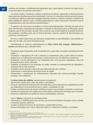 
20
A inclusão implica considerar, também, as questões de gênero, superando os distanciamentos
os problemas, idealizar ações que consigam estimular meninas e meninos, homens e mulheres às
de gênero que se têm em todo o mundo.Não se trata de uma exclusividade da sociedade brasileira,
cada ciclo de vida e das ações intergeracionais.
faixa etária das crianças, adolescentes e
jovens
Trabalhar na perspectiva da promoção da saúde, evitando as consequências da obesidade e
sedentarismo na vida moderna.
Oportunizar o conhecimento de outros locais da cidade.
escolhas e sem violências.
Na faixa etária dos adultos,
Instigar o estabelecimento de relações solidárias no bairro e proximidades,praticado a socialização.
idosos
Oportunizar o estabelecimento de vínculos, por meio de atividades em grupos (vencer solidão
52 BENEVIDES, Maria Victoria de Mesquita. A cidadania ativa. São Paulo: Ática, 1996.
53 GOELLNER, S. V. Corpo, gênero e sexualidade: educando para a diversidade. In: OLIVEIRA, A. A. B. de; PERIM, G. L. (Orgs.). Fundamentos pedagógicos do Programa Segundo Tempo: da
54 Idem ao anterior.
 