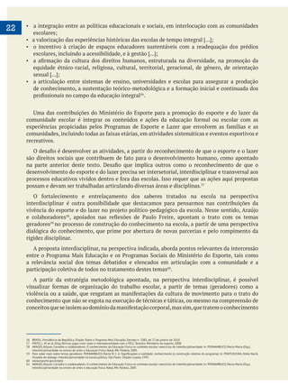 22 a integração entre as políticas educacionais e sociais, em interlocução com as comunidades
o incentivo à criação de espaços educadores sustentáveis com a readequação dos prédios
equidade étnico-racial, religiosa, cultural, territorial, geracional, de gênero, de orientação
a articulação entre sistemas de ensino, universidades e escolas para assegurar a produção
.
recreativos.
desenvolvimento do esporte e do lazer precisa ser intersetorial, interdisciplinar e transversal aos
possam e devam ser trabalhadas articulando diversas áreas e disciplinas.
interdisciplinar é outra possibilidade que destacamos para pensarmos nas contribuições da
e colaboradores
geradores no processo de construção do conhecimento na escola, a partir de uma perspectiva
dialógica do conhecimento, que prime por abertura de novas parcerias e pelo rompimento da
rigidez disciplinar.
A proposta interdisciplinar, na perspectiva indicada, aborda pontos relevantes da intercessão
a relevância social dos temas debatidos e elencados em articulação com a comunidade e a
participação coletiva de todos no tratamento destes temas .
A partir da estratégia metodológica apontada, na perspectiva interdisciplinar, é possível
conhecimento que não se esgota na execução de técnicas e táticas, ou mesmo na compreensão de
56 BRASIL, Presidência da República. Dispõe Sobre o Programa Mais Educação. Decreto n. 7.083, de 27 de janeiro de 2010.
57 PINTO, L. M. et al. (Org.) Brincar, jogar, viver: lazer e intersetorialidade com o PELC. Brasília: Ministério do esporte, 2008.
58 ARAÚJO, Allyson Carvalho e colaboradores. O conhecimento da Educação Física no contexto escolar: exercícios de interdisciplinaridade. In: PERNAMBUCO, Marta Maria (Org.).
Interdisciplinaridade no ensino de artes e Educação Física. Natal, RN: Paideia, 2005.
Ousadia do diálogo: interdisciplinaridade na escola pública. São Paulo: Edições Loyola, 1993.
60 www.esporte.gov.br/pelc
61 ARAÚJO, Allyson Carvalho e colaboradores. O conhecimento da Educação Física no contexto escolar: exercícios de interdisciplinaridade. In: PERNAMBUCO, Marta Maria (Org.).
Interdisciplinaridade no ensino de artes e educação física. Natal, RN: Paideia, 2005.
 