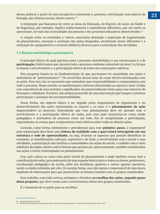 23destas práticas a partir de uma perspectiva contextual e, portanto, entrelaçado com saberes da
biologia, das ciências sociais, dentre outros.
aproximam, no trato das necessidades das pessoas e dos processos educativos desenvolvidos.
utilização de equipamentos e recursos didáticos diversos para a articulação das atividades.
5.5 Relação metodológica participativa
O princípio básico do qual partimos para o processo metodológico e sua estruturação é o da
participação
Os envolvidos devem estar de corpo inteiro entrelaçados com
participação e assunção da corresponsabilidade.
desenvolvimento das ações relacionadas ao esporte e ao lazer é o planejamento da ação
pedagógica e norteadora do processo como um todo. Em se conquistando a participação,
primeiro passo, o responsável
leitura da realidade com a qual estará interagindo em sua
estrutura e rede de oportunidades
as escolhas das ações, segundo passo
desta proposta, que deve contar com o envolvimento direto dos grupos constituídos.
É o momento de se partir para as escolhas!
62 www.mj.gov.br/pronasci/pelc
 