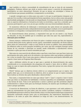 24 Aqui também se coloca a necessidade do entendimento de que se trata de um momento
envolvimento que possam sensibilizar e comprometer os envolvidos.
A grande vantagem que se coloca para essa ação é a de que os participantes integram-se à
oportunidade pedagógica e ela não pode ser desperdiçada. Os momentos devem ser enriquecidos
processo participante é, por si só, um ato que contribui com essa intencionalidade educativa.
estímuloàparticipaçãodetodos,independentementedequalquercondição.Levarosparticipantes
a sentirem-se integrados e corresponsáveis deve ser a tônica em todos os momentos.
educação para escolhas!
costumes e ações que nem ao menos entendem por que.
participantes das ações, pode servir de estímulo a um repensar sobre suas próprias condições de
os objetivos.
.
como e porque aprendem.
pode ser extremamente rico para todos, pois nos ensina a ponderar, conhecer e reconhecer as
possibilidadespessoaisecoletivas.Nessesentido,coloca-secomoimprescindívelqueoresponsável
64 PILETTI, Claudino. Didática geral. 21 ed. São Paulo: Ática, 1997.
65 OLIVEIRA, A. A. B. de, MOREIRA, E. C., JÚNIOR, H. A. e NUNES, M. P. Planejamento do Programa Segundo Tempo: a intenção é compartilhar conhecimentos, saberes e mudar o jogo. In:
 