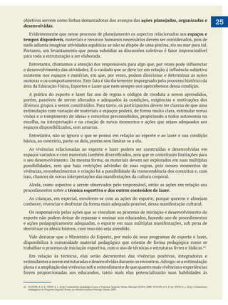 
25ações planejadas, organizadas e
desenvolvidas.
espaços e
tempos disponíveis, materiais e recursos humanos necessários devem ser considerados, pois de
nada adianta imaginar atividades aquáticas se não se dispõe de uma piscina, rio ou mar para tal.
para toda a estruturação a ser elaborada.
existente nos espaços e matérias, em que, por vezes, podem direcionar e determinar as ações
porém, passíveis de serem alterados e adequados às condições, exigências e motivações dos
visões e o rompimento de ideias e conceitos preconcebidos, propiciando a todos autonomia na
espaços disponibilizados, sem amarras.
Entretanto, não se ignora o que se possui em relação ao esporte e ao lazer e sua condição
básica, ao contrário, parte-se dela, porém sem limitar-se a ela.
As vivências relacionadas ao esporte e lazer podem ser construídas e desenvolvidas em
vivências, reconhecimentos e criação há a possibilidade da transcendência dos conceitos e, com
Ainda, como aspectos a serem observados pelo responsável, estão as ações em relação aos
procedimentos sobre a técnica esportiva e dos outros conteúdos de lazer.
Os responsáveis pelas ações que se vinculam ao processo de iniciação e desenvolvimento do
trabalhar o processo de iniciação esportiva, com o uso de técnicas e estruturas livres e lúdicas.
Em relação às técnicas, elas serão decorrentes das vivências positivas, integradoras e
estimulantesaseremestruturadasedesenvolvidasduranteosencontros.Advoga-seaestimulação
plena e a ampliação das vivências sob o entendimento de que quanto mais vivências e experiências
66 OLIVEIRA, A. A. B.; PERIM, G. L. (Org). Fundamentos pedagógicos para o Programa Segundo Tempo. Maringá: EDUEM, 2008. OLIVEIRA, A. A. B. de; PERIM, G. L. (Org.). Fundamentos
 