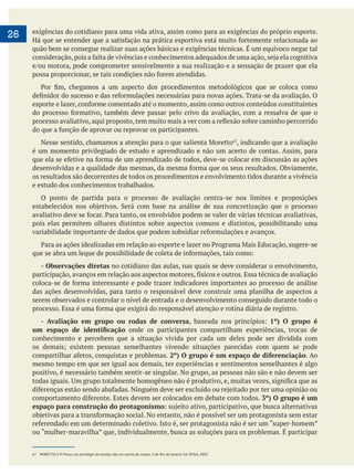  
26 exigências do cotidiano para uma vida ativa, assim como para as exigências do próprio esporte.
quão bem se consegue realizar suas ações básicas e exigências técnicas. É um equívoco negar tal
, indicando que a avaliação
é um momento privilegiado de estudo e aprendizado e não um acerto de contas. Assim, para
os resultados são decorrentes de todos os procedimentos e envolvimento tidos durante a vivência
e estudo dos conhecimentos trabalhados.
O ponto de partida para o processo de avaliação centra-se nos limites e proposições
pois elas permitem olhares distintos sobre aspectos comuns e distintos, possibilitando uma
- Observações diretas no cotidiano das aulas, nas quais se deve considerar o envolvimento,
das ações desenvolvidas, para tanto o responsável deve construir uma planilha de aspectos a
serem observados e controlar o nível de entrada e o desenvolvimento conseguido durante todo o
- Avaliação em grupo ou rodas de conversa 1º) O grupo é
onde os participantes compartilham experiências, trocas de
conhecimento e percebem que a situação vivida por cada um deles pode ser dividida com
2º) O grupo é um espaço de diferenciação. Ao
mesmo tempo em que ser igual aos demais, ter experiências e sentimentos semelhantes é algo
positivo, é necessário também sentir-se singular. No grupo, as pessoas não são e não devem ser
3º) O grupo é um
espaço para construção do protagonismo
67 MORETTO, V. P. Prova: um privilégio de estudo, não um acerto de contas. 2 ed. Rio de Janeiro: Ed. DP&A, 2002.
 