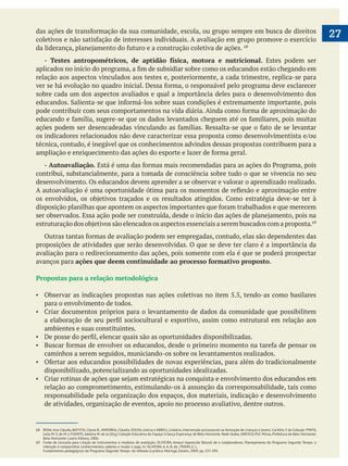  
27
- Testes antropométricos, de aptidão física, motora e nutricional. Estes podem ser
relação aos aspectos vinculados aos testes e, posteriormente, a cada trimestre, replica-se para
sobre cada um dos aspectos avaliados e qual a importância deles para o desenvolvimento dos
técnica, contudo, é inegável que os conhecimentos advindos dessas propostas contribuem para a
- Autoavaliação.
contribui, substancialmente, para a tomada de consciência sobre tudo o que se vivencia no seu
desenvolvimento. Os educandos devem aprender a se observar e valorar o aprendizado realizado.
proposições de atividades que serão desenvolvidas. O que se deve ter claro é a importância da
avaliação para o redirecionamento das ações, pois somente com ela é que se poderá prospectar
avanços para ações que deem continuidade ao processo formativo proposto.
Propostas para a relação metodológica
Observar as indicações propostas nas ações coletivas no item 5.5, tendo-as como basilares
para o envolvimento de todos.
ambientes e suas constituintes.
caminhos a serem seguidos, municiando-os sobre os levantamentos realizados.
disponibilizado, potencializando as oportunidades idealizadas.
relação ao comprometimento, estimulando-os à assunção da corresponsabilidade, tais como
responsabilidade pela organização dos espaços, dos materiais, indicação e desenvolvimento
de atividades, organização de eventos, apoio no processo avaliativo, dentre outros.
68 RENA,Ana Cláudia, BATISTA, Cássia B., MAYORGA, Cláudia, SOUSA, Letícia e ABREU, Lindalva. Intervenção psicossocial na formação de crianças e jovens. Cartilha 3 da Coleção: PINTO,
Leila M. S. de M. e FUENTE,Adelina M. de la (Org.) Coleção Educativa do Espaço Criança Esperança de Belo Horizonte. Rede Globo, UNESCO, PUC Minas, Prefeitura de Belo Horizonte.
Belo Horizonte: Lastro Editora, 2006.
69 Fonte de consulta para criação de instrumentos e modelos de avaliação: OLIVEIRA, Amauri Aparecido Bássoli de e colaboradores. Planejamento do Programa Segundo Tempo: a
intenção é compartilhar conhecimentos, saberes e mudar o jogo. In: OLIVEIRA, A. A. B. de.; PERIM, G. L.
 