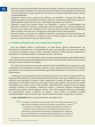  
28
e responsabilidades.
5.6 Trabalho participativo para auto-organização comunitária
e os associa às próprias crenças, valores, interesses culturais e cultura popular, ampliando as
O esporte e o lazer, como alternativas nesse processo, podem representar a identidade coletiva
como meio educativo para aprendizagens da pessoa sobre ela mesma,dela sobre as outras pessoas,
do grupo e de suas relações mais amplas.
Daí a importância da presente proposta educativa incluir possibilidades de organização e ação
comunitária conscientizadora, nas quais o esporte e o lazer atuem como alavancas de momentos
participativos e de mudanças sociais voltadas à garantia da cidadania e à vivência de seus valores
educativa dos programas de esporte e lazer, integrarmos a atuação de agentes também como
A ação comunitária
70 REQUIXA, Renato. Lazer e ação comunitária. São Paulo, SESC, 1973.
Um trabalho socioeducativo que consiste numa intervenção deliberada em
determinada comunidade, através de atividades programadas em conjunto
com pessoas e instituições locais, objetivando despertar e ampliar sua
consciência para os problemas da comunidade, sensibilizá-las para a
mobilização e coordenação de lideranças e predispô-las para a ação que
vise o encaminhamento de soluções daqueles problemas, ou a tentativa de
realização de aspirações relacionadas com a comunidade como um todo.70
 