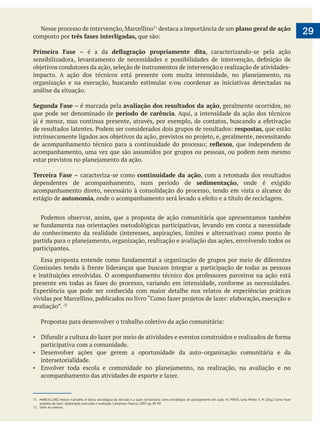  
29destaca a importância de um plano geral de ação
composto por três fases interligadas,
Primeira Fase – é a da , caracterizando-se pela ação
análise da situação.
Segunda Fase – é marcada pela avaliação dos resultados da ação, geralmente ocorridos, no
que pode ser denominado de período de carência. Aqui, a intensidade da ação dos técnicos
respostas, que estão
, que independem de
acompanhamento, uma vez que são assumidos por grupos ou pessoas, ou podem nem mesmo
Terceira Fase – caracteriza-se como continuidade da ação, com a retomada dos resultados
dependentes de acompanhamento, num período de sedimentação, onde é exigido
acompanhamento direto, necessário à consolidação do processo, tendo em vista o alcance do
estágio de autonomia
participantes.
Experiência que pode ser conhecida com maior detalhe nos relatos de experiências práticas
participativa com a comunidade.
Desenvolver ações que gerem a oportunidade da auto-organização comunitária e da
intersetorialidade.
acompanhamento das atividades de esporte e lazer.
71 MARCELLINO, Nelson Carvalho. A teoria sociológica da decisão e a ação comunitária como estratégias de planejamento em ação. In: PINTO, Leila Mirtes S. M. (Org.) Como fazer
projetos de lazer: elaboração, execução e avaliação. Campinas: Papirus, 2007. pp. 89-90
72 Idem ao anterior.
 