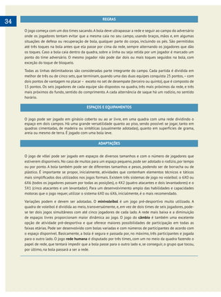     
34 REGRAS
O jogo começa com um dos times sacando.A bola deve ultrapassar a rede e seguir ao campo do adversário
onde os jogadores tentam evitar que a mesma caia no seu campo, usando braços, mãos e, em algumas
situações de defesa ou recuperação de bola, qualquer parte do corpo, incluindo os pés. São permitidos
até três toques na bola antes que ela passe por cima da rede, sempre alternando os jogadores que dão
os toques. Caso a bola caia dentro da quadra, sobre a linha ou seja retida por um jogador é marcado um
ponto do time adversário. O mesmo jogador não pode dar dois ou mais toques seguidos na bola, com
exceção do toque de bloqueio.
Todas as linhas delimitadoras são consideradas parte integrante do campo. Cada partida é dividida em
melhor de três ou de cinco sets, que terminam, quando uma das duas equipes conquista 25 pontos,– com
dois pontos de vantagem no placar – exceto no set de desempate (terceiro ou quinto), que é composto de
15 pontos. Os seis jogadores de cada equipe são dispostos na quadra, três mais próximos da rede, e três
mais próximos do fundo, sentido do comprimento. A cada alternância de saque há um rodízio, no sentido
horário.
ESPAÇOS E EQUIPAMENTOS
O jogo pode ser jogado em ginásio coberto ou ao ar livre, em uma quadra com uma rede dividindo o
espaço em dois campos. Há uma grande versatilidade quanto ao piso, sendo possível se jogar, tanto em
quadras cimentadas, de madeira ou sintéticas (usualmente adotadas), quanto em superfícies de grama,
areia ou mesmo de terra. É jogado com uma bola leve.
ADAPTAÇÕES
O jogo de vôlei pode ser jogado em espaços de diversos tamanhos e com o número de jogadores que
estiverem disponíveis. No caso de muitos para um espaço pequeno, pode ser adotado o rodízio, por tempo
ou por ponto. A bola também pode ser de diferentes tamanhos e pesos, podendo ser de borracha ou de
plástico. É importante se propor, inicialmente, atividades que contenham elementos técnicos e táticos
6X6 (todos os jogadores passam por todas as posições), o 4X2 (quatro atacantes e dois levantadores) e o
5X1 (cinco atacantes e um levantador). Para um desenvolvimento amplo das habilidades e capacidades
motoras que o jogo requer, utilizar o sistema 6X0 ou 6X6, inicialmente, é o mais recomendado.
Variações podem e devem ser adotadas. O minivoleibol é um jogo pré-desportivo muito utilizado. A
quadra de voleibol é dividida ao meio, transversalmente, e, em vez de dois times de seis jogadores, pode-
se ter dois jogos simultâneos com até cinco jogadores de cada lado. A rede mais baixa e a diminuição
de espaços livres proporcionam maior dinâmica ao jogo. O jogo do câmbio é também uma excelente
opção de atividade pré-desportiva e que oferece maiores possibilidades de participação em todas as
faixas etárias. Pode ser desenvolvido com bolas variadas e com números de participantes de acordo com
o espaço disponível. Basicamente, a bola é segura e passada por, no máximo, três participantes e jogada
para o outro lado. O jogo rede humana é disputado por três times, com um no meio da quadra fazendo o
papel de rede, que tentará impedir que a bola passe para o outro lado e, se conseguir, o grupo que tocou,
por último, na bola passará a ser a rede.
 