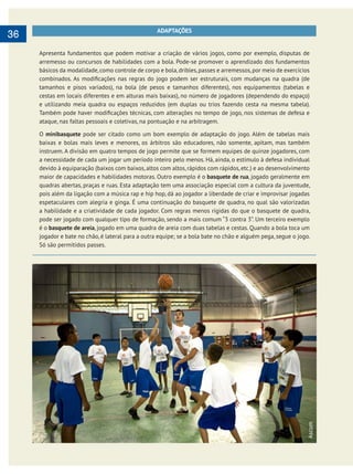        
36 ADAPTAÇÕES
Apresenta fundamentos que podem motivar a criação de vários jogos, como por exemplo, disputas de
arremesso ou concursos de habilidades com a bola. Pode-se promover o aprendizado dos fundamentos
básicos da modalidade,como controle de corpo e bola,dribles,passes e arremessos,por meio de exercícios
tamanhos e pisos variados), na bola (de pesos e tamanhos diferentes), nos equipamentos (tabelas e
cestas em locais diferentes e em alturas mais baixas), no número de jogadores (dependendo do espaço)
e utilizando meia quadra ou espaços reduzidos (em duplas ou trios fazendo cesta na mesma tabela).
ataque, nas faltas pessoais e coletivas, na pontuação e na arbitragem.
O minibasquete pode ser citado como um bom exemplo de adaptação do jogo. Além de tabelas mais
baixas e bolas mais leves e menores, os árbitros são educadores, não somente, apitam, mas também
instruem. A divisão em quatro tempos de jogo permite que se formem equipes de quinze jogadores, com
maior de capacidades e habilidades motoras. Outro exemplo é o basquete de rua, jogado geralmente em
quadras abertas, praças e ruas. Esta adaptação tem uma associação especial com a cultura da juventude,
pois além da ligação com a música rap e hip hop, dá ao jogador a liberdade de criar e improvisar jogadas
espetaculares com alegria e ginga. É uma continuação do basquete de quadra, no qual são valorizadas
a habilidade e a criatividade de cada jogador. Com regras menos rígidas do que o basquete de quadra,
pode ser jogado com qualquer tipo de formação, sendo a mais comum “3 contra 3”. Um terceiro exemplo
é o basquete de areia, jogado em uma quadra de areia com duas tabelas e cestas. Quando a bola toca um
jogador e bate no chão, é lateral para a outra equipe; se a bola bate no chão e alguém pega, segue o jogo.
Só são permitidos passes.
Ascom
 
