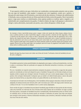  
37HANDEBOL
É um esporte coletivo em que a bola deve ser conduzida e arremessada somente com as mãos.
atingir a meta adversária, marcando um ponto, caso a bola ultrapasse a linha de gol.
REGRAS
Ao manejar a bola, é permitido lançar, parar e pegar a bola com ajuda das mãos, braços, cabeça, tronco,
coxa e joelhos (menos os pés). É permitido segurar a bola, durante o máximo de três segundos, e fazer
o máximo de três passos com a bola na mão. É permitido tirar a bola da mão do adversário com a mão
aberta, não importa de que lado, e bloquear o caminho do adversário com o corpo. É proibido arrancar a
bola do adversário com uma ou com duas mãos, assim como bater com o punho na bola que se tem nas
jogador. Dentro da sua área pode jogar com qualquer parte do corpo. Os jogadores não podem entrar nas
áreas, tanto na defesa quanto no ataque.
ESPAÇOS E EQUIPAMENTOS
Quadra de jogo lisa, duas traves com redes nas linhas de fundo. É utilizada a bola de handebol, de acor-
do com a categoria.
ADAPTAÇÕES
O handebol apresenta muitas possibilidades de adaptações para jogos, e utiliza, principalmente, a corrida,
o salto e o arremesso. Pode ser praticado em espaços de diferentes tamanhos e terrenos, e em quadras
de futebol.
Por ser o handebol um esporte essencialmente composto de passes e arremessos, o jogo dos dez passes
pode ser considerado um bom pré-desportivo para o handebol.Tal jogo tem um formato simples, em duas
equipes, sendo a equipe que conseguir executar 10 passes, sem que a outra equipe pegue a bola, marca
pontos. Uma variação interessante é estipular que, ao receber um determinado passe, o aluno não pode
passar da mesma forma, ou seja, deve utilizar um passe diferente ou até mesmo criar um.
A exemplo do minivolei e do minibasquete,o mini-handebol utiliza espaços reduzidos e bolas de tamanho
adaptado. As balizas (traves) são menores, têm 1,60 m de altura por 2,40 m de largura, bem menores que
Outra versão do jogo é o handebol de praia (beach handball),jogo dividido em duas partes de dez minutos,
cada uma, havendo um intervalo de cinco minutos entre estas. Apesar de se considerar um jogo a junção
das duas partes, o resultado no handebol de praia é contabilizado, individualmente, (mais ou menos como
que consiga os dois pontos, a mesma é declarada vencedora, caso contrário, a decisão é tomada com base
nos tiros livres de seis metros.
 