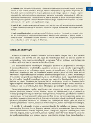  
39
CORRIDA DE ORIENTAÇÃO
A corrida de orientação apresenta inúmeras possibilidades de relações com as mais variadas
em clubes, chácaras, bairros ou onde tenham áreas livres.
de novos conhecimentos e habilidades. A partir de um mapa e uma bússola, os participantes
conhecem o percurso por onde devem passar, pontos a serem visitados e o local da chegada. Os
obstáculos a serem superados são descobertos, durante a execução da atividade, o que a torna
do lazer. Na corrida de orientação, é possível incluir participantes portadores de necessidades
Os participantes devem escolher a melhor rota para percorrer um terreno pouco conhecido e
cheio de obstáculos antes de cruzar a linha de chegada. As áreas urbanas, o pátio e as salas de
A corrida de orientação propicia o desenvolvimento do trabalho em equipe, exigindo
comunicação e discussão dentro do grupo, além de estimular outros campos do conhecimento
O rugby tag pode ser praticado por adultos, crianças e equipes mistas, em que cada jogador (a) deverá
colocar os tags (coletes) na cintura. A equipe defensora deverá retirar o tag somente do portador da
bola. Cada equipe tem direito a três ataques, após estes, deverá entregar a posse de bola para a equipe
adversária. De preferência, utiliza-se espaços com gramas ou uma quadra poliesportiva 40 x 20m, se
possível,em um espaço maior.O tempo de duração pode ser adaptado,de acordo com o público praticante.
Quando o jogador (a) apoiar a bola no chão depois da linha de gol adversária, vale um ponto e não existe
conversão. São entre quatro e seis jogadores em campo.
O rugby de sete é jogado com apenas sete jogadores em cada time e em dois tempos de sete minutos cada.
A grande vantagem que o rugby de sete possui é o fato de o jogo ser disputado em um curto período de
tempo.
O rugby em cadeira de rodas
ou seja, podem jogar ao mesmo tempo jogadores do sexo masculino e feminino. O objetivo do jogo é
ultrapassar com a posse da bola os cones dispostos na linha de fundo do adversário. Cada jogador recebe
 