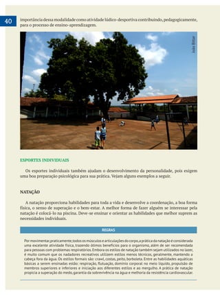     
40 importância dessa modalidade como atividade lúdico-desportiva contribuindo,pedagogicamente,
para o processo de ensino-aprendizagem.
ESPORTES INDIVIDUAIS
NATAÇÃO
natação é colocá-lo na piscina. Deve-se ensinar e orientar as habilidades que melhor suprem as
necessidades individuais.
REGRAS
Pormovimentar,praticamente,todososmúsculosearticulaçõesdocorpo,apráticadanataçãoéconsiderada
uma excelente atividade física, trazendo ótimos benefícios para o organismo, além de ser recomendada
para pessoas com problemas respiratórios.Embora os estilos de natação também sejam utilizados no lazer,
é muito comum que os nadadores recreativos utilizem estilos menos técnicos, geralmente, mantendo a
cabeça fora da água. Os estilos formais são: crawl, costas, peito, borboleta. Entre as habilidades aquáticas
membros superiores e inferiores e iniciação aos diferentes estilos e ao mergulho. A prática de natação
propicia a superação do medo,garantia da sobrevivência na água e melhoria da resistência cardiovascular.
JoãoBittar
 