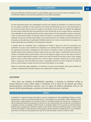  
   41ESPAÇOS E EQUIPAMENTOS
Piscina de diferentes tamanhos, formas e profundidades, lagos, rios, mar, entre outros. Utilização ou não
ADAPTAÇÕES
É muito importante adotar uma metodologia de ensino que respeite as limitações e os medos dos alunos.
Em um esporte realizado no meio líquido, as leis físicas são diferentes do que se está acostumado no
dia-a-dia fora d’água. Assim, antes de se propor as atividades, há que se fazer um trabalho de adaptação
ao meio líquido muito bem feito, que permitirá ao aluno familiarizar-se com a água. Pode-se considerar o
aluno adaptado ao meio líquido,quando conhece a água,desloca-se,sabe mergulhar,controla a respiração
e abre os olhos dentro d’água. O educador deverá considerar as características do ambiente, do local da
atividade, do tipo de instrução dada (verbal, visual, demonstrativa) e do método utilizado (comando, por
instrução, por descoberta, por exploração).Também deverá ter em conta as características do espaço e do
tempo requisitado nas atividades e da utilização de materiais.
sustentem seu corpo e que controlem sua respiração e seu deslocamento. Uma sugestão de sequência a
ser seguida para promover a adaptação ao meio líquido a iniciantes é andar na piscina para diferentes
direções, bater pernas sentado na borda e bater pernas com duas mãos na borda dentro da piscina. Em
colocar o rosto na água (de pé), e repetir o mesmo sem mãos na borda. Para ensinar a abrir o olho na água,
pode-se colocar as duas mãos na borda com o rosto na água e enxergar o próprio pé ou contar quantos
dedos o colega pôs. Uma atividade para ajudar a propulsão consiste em buscar materiais no fundo da
piscina, contar azulejos e passar por entre as pernas do professor ou do colega.
Podem ser oferecidos jogos adaptados e brincadeiras na água, como basquete, vôlei, polo, estafetas de
ATLETISMO
prioritariamente, movimentos naturais e por ter regras de simples assimilação torna-se um
REGRAS
O atletismo é o esporte de base para todos os outros, constituído por três modalidades básicas: corridas,
lançamentos e saltos. As corridas dividem-se em curta distância ou velocidade; média distância ou de
meio fundo; e longa distância ou de fundo. Podem ser divididas também de acordo com a existência ou
não de obstáculos (barreiras) colocados no percurso e com revezamentos. Nas corridas de curta distância,
a explosão muscular na largada é determinante no resultado obtido. Por isso, existe um posicionamento
especial para a largada, que consiste em apoiar os pés sobre um bloco de partida e apoiar o tronco sobre
as mãos encostadas no chão.Nas provas mais longas,a partida não tem um papel decisivo,e os corredores
saem para a corrida em uma posição mais natural, em pé, sem poder colocar as mãos no chão.
 