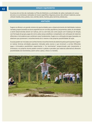     
42 ESPAÇOS E EQUIPAMENTOS
As provas de corrida são realizadas na Pista de Atletismo; as atividades de saltos realizadas em caixas
utilizam bastão, disco, pelota, vara, colchão, dardo, martelo, peso, barreiras, obstáculos.
ADAPTAÇÕES
Sugere-se oferecer um grande número de oportunidades para o desenvolvimento de habilidades motoras
variadas,proporcionando ao aluno experiências em corridas,equilíbrios,lançamentos,saltos.As atividades
a serem desenvolvidas devem ser lúdicas, com ou sem bola, tais como piques com mudanças de direção,
com formação de grupos,jogos de correr,saltar,lançar,estafetas e competições com utilização de materiais
diferentes e brincadeiras que combinem esses fundamentos. Sugere-se a utilização de jogos baseados no
atletismo que promovam o reconhecimento de si mesmo e das próprias possibilidades de ação.
Asaulaspodemseriniciadascomconhecimentoereconhecimentodoatletismopelosparticipantes.Sugere-
se realizar diversas atividades populares indicadas pelos alunos e que envolvam a corrida. Diferentes
jogos e brincadeira possibilitam experimentar o “se movimentar” proporcionado pelo lançamento e
arremesso, e os próprios alunos podem construir a pelota e perceber que materiais alternativos oferecem
possibilidades de movimentos, assim como o peso, o disco e o martelo.
Ascom
 