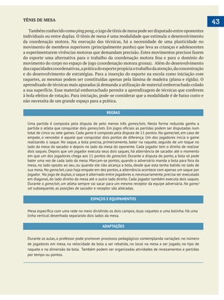  
   43TÊNIS DE MESA
Tambémconhecidocomopingpong
individuais ou entre duplas. O tênis de mesa é uma modalidade que estimula o desenvolvimento
da coordenação motora. Na execução das técnicas, há a necessidade de uma plasticidade no
dascapacidadescoordenativas,apráticadoesportepropiciaotrabalhodaatenção,daconcentração
não necessita de um grande espaço para a prática.
REGRAS
Uma partida é composta pela disputa de pelo menos três games/sets. Nesta forma reduzida ganha a
partida o atleta que conquistar dois games/sets
total de cinco ou sete games. Cada game é composto pela disputa de 11 pontos. No game/set, em caso de
empate, o vencedor é aquele que conquistar dois pontos de diferença. Um dos jogadores inicia o game
realizando o saque. No saque, a bola precisa, primeiramente, bater na raquete, seguido de um toque no
lado da mesa do sacador e depois no lado da mesa do oponente. Cada jogador tem o direito de realizar
dois saques. Depois que um jogador executa seus dois saques, há alternância de sacador até o momento
em que um dos jogadores chega aos 11 pontos do game/set. Durante a disputa do ponto, a bola só pode
bater uma vez de cada lado da mesa. Marcam-se pontos, quando o adversário manda a bola para fora da
mesa, no lado oposto ao seu, ou quando ele não alcança a bola, desde que esta tenha batido no lado de
sua mesa.No game/set,caso haja empate em dez pontos,a alternância acontece com apenas um saque por
jogador. No jogo de duplas,o saque é alternado entre jogadores e,necessariamente,precisa ser executado
em diagonal, do lado direito da mesa até o outro lado direito. Cada jogador também executa dois saques.
Durante o game/set, um atleta sempre vai sacar para um mesmo receptor da equipe adversária. No game/
set subsequente, as posições de sacador e receptor são alteradas.
ESPAÇOS E EQUIPAMENTOS
linha vertical desenhada separando dois lados da mesa.
ADAPTAÇÕES
Durante as aulas, o professor pode promover processos pedagógicos contemplando variações: no número
de jogadores em mesa, na velocidade da bola a ser rebatida, no local na mesa a ser jogado, no tipo de
raquete e na dimensão da bola. Também podem ser organizadas atividades de revezamentos e partidas
por tempo ou pontos.
 